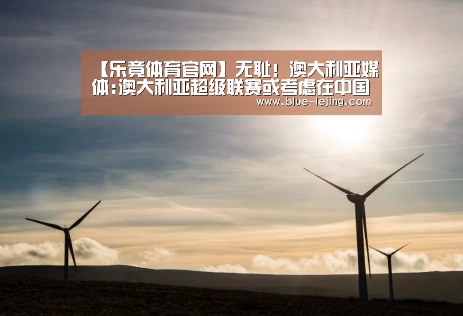 【乐竟体育官网】无耻!澳大利亚媒体:澳大利亚超级联赛或考虑在中国举办香港亚冠联赛被澳大利亚拒绝入境(图1) 乐竟app