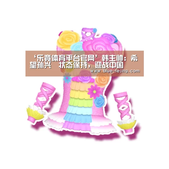 ‘乐竟体育平台官网’韩主帅:希望孙兴慜状态保持,迎战中国(图1) 乐竟体育平台官网